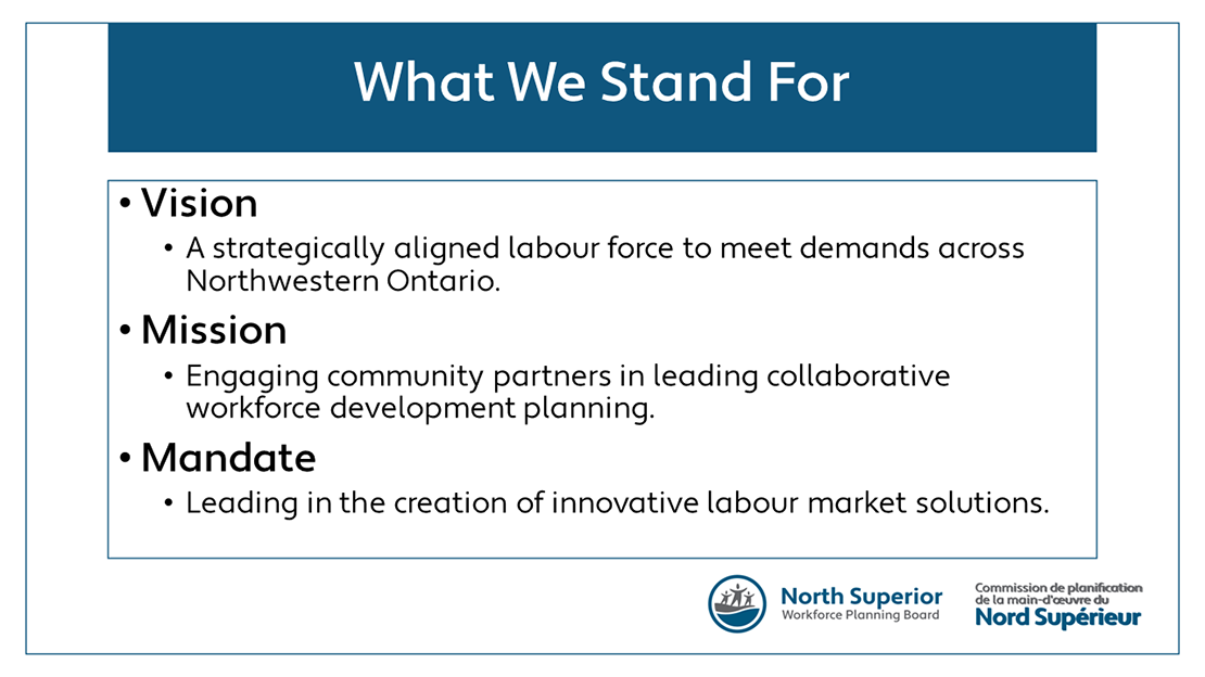 Vision: A strategically aligned labour force to meet demands across Northwestern Ontario. Mission: Engaging community partners in leading collaborative workforce development planning. Mandate: Leading in the creation of innovative labour market solutions.