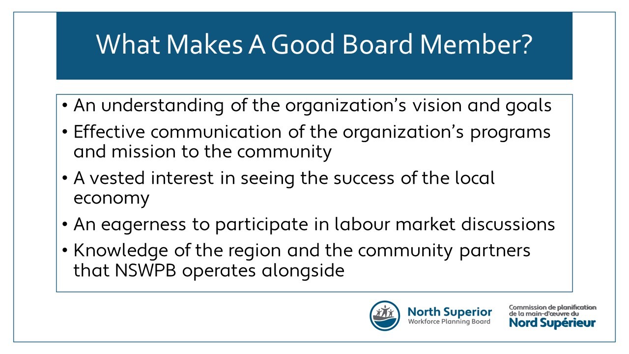 What makes a good board member? An understanding of the organization's vision and goals. Effective communication of the organization's programs and mission to the community. A vested interest in seeing the success of the local economy. An eagerness to participate in labour market discussions. Knowledge of the region and the community partners that NSWPB operates alongside.